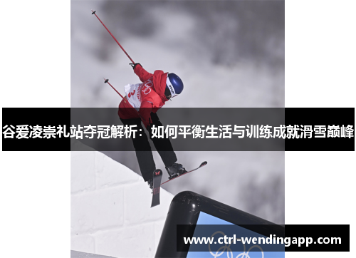 谷爱凌崇礼站夺冠解析：如何平衡生活与训练成就滑雪巅峰